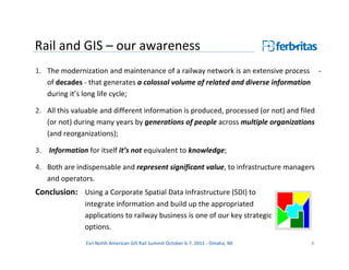 Rail and GIS – our awareness
1. The modernization and maintenance of a railway network is an extensive process          -
   of decades - that generates a colossal volume of related and diverse information
   during it’s long life cycle;

2. All this valuable and different information is produced, processed (or not) and filed
   (or not) during many years by generations of people across multiple organizations
   (and reorganizations);

3. Information for itself it’s not equivalent to knowledge;

4. Both are indispensable and represent significant value, to infrastructure managers
   and operators.
Conclusion: Using a Corporate Spatial Data Infrastructure (SDI) to
               integrate information and build up the appropriated
               applications to railway business is one of our key strategic
               options.
               Esri North American GIS Rail Summit October 6-7, 2011 - Omaha, NE      8
 