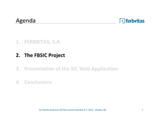 Agenda


1. FERBRITAS, S.A.

2. The FBSIC Project

3. Presentation of the SIC Web Application

4. Conclusions



         Esri North American GIS Rail Summit October 6-7, 2011 - Omaha, NE   9
 