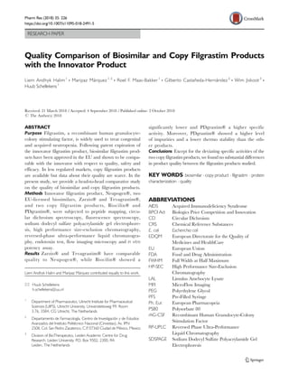 RESEARCH PAPER
Quality Comparison of Biosimilar and Copy Filgrastim Products
with the Innovator Product
Liem Andhyk Halim1
& Maripaz Márquez1,2
& Roel F. Maas-Bakker1
& Gilberto Castañeda-Hernández2
& Wim Jiskoot3
&
Huub Schellekens1
Received: 21 March 2018 /Accepted: 4 September 2018 /Published online: 2 October 2018
# The Author(s) 2018
ABSTRACT
Purpose Filgrastim, a recombinant human granulocyte-
colony stimulating factor, is widely used to treat congenital
and acquired neutropenia. Following patent expiration of
the innovator filgrastim product, biosimilar filgrastim prod-
ucts have been approved in the EU and shown to be compa-
rable with the innovator with respect to quality, safety and
efficacy. In less regulated markets, copy filgrastim products
are available but data about their quality are scarce. In the
present study, we provide a head-to-head comparative study
on the quality of biosimilar and copy filgrastim products.
Methods Innovator filgrastim product, Neupogen®, two
EU-licensed biosimilars, Zarzio® and Tevagrastim®,
and two copy filgrastim products, Biocilin® and
PDgrastim®, were subjected to peptide mapping, circu-
lar dichroism spectroscopy, fluorescence spectroscopy,
sodium dodecyl sulfate polyacrylamide gel electrophore-
sis, high performance size-exclusion chromatography,
reversed-phase ultra-performance liquid chromatogra-
phy, endotoxin test, flow imaging microscopy and in vitro
potency assay.
Results Zarzio® and Tevagrastim® have comparable
quality to Neupogen®, while Biocilin® showed a
significantly lower and PDgrastim® a higher specific
activity. Moreover, PDgrastim® showed a higher level
of impurities and a lower thermo stability than the oth-
er products.
Conclusions Except for the deviating specific activities of the
two copy filgrastim products, we found no substantial differences
in product quality between the filgrastim products studied.
KEY WORDS biosimilar . copy product . filgrastim . protein
characterization . quality
ABBREVIATIONS
AIDS Acquired Immunodeficiency Syndrome
BPCI Act Biologics Price Competition and Innovation
CD Circular Dichroism
CRS Chemical Reference Substances
E. coli Escherichia coli
EDQM European Directorate for the Quality of
Medicines and HealthCare
EU European Union
FDA Food and Drug Administration
FWHM Full Width at Half Maximum
HP-SEC High Performance Size-Exclusion
Chromatography
LAL Limulus Amebocyte Lysate
MFI MicroFlow Imaging
PEG Polyethylene Glycol
PFS Pre-Filled Syringe
Ph. Eur. European Pharmacopeia
PS80 Polysorbate 80
rhG-CSF Recombinant Human Granulocyte-Colony
Stimulation Factor
RP-UPLC Reversed Phase Ultra-Performance
Liquid Chromatography
SDSPAGE Sodium Dodecyl Sulfate Polyacrylamide Gel
Electrophoresis
Liem Andhyk Halim and Maripaz Márquez contributed equally to this work.
* Huub Schellekens
h.schellekens@uu.nl
1
Department of Pharmaceutics, Utrecht Institute for Pharmaceutical
Sciences (UIPS), Utrecht University, Universiteitsweg 99, Room
3.76, 3584, CG Utrecht, The Netherlands
2
Departamento de Farmacología, Centro de Investigación y de Estudios
Avanzados del Instituto Politécnico Nacional (Cinvestav), Av. IPN
2508, Col. San Pedro Zacatenco, C.P
, 07360 Ciudad de México, Mexico
3
Division of BioTherapeutics, Leiden Academic Centre for Drug
Research, Leiden University, P
.O. Box 9502, 2300, RA
Leiden, The Netherlands
Pharm Res (2018) 35: 226
https://doi.org/10.1007/s11095-018-2491-5
 