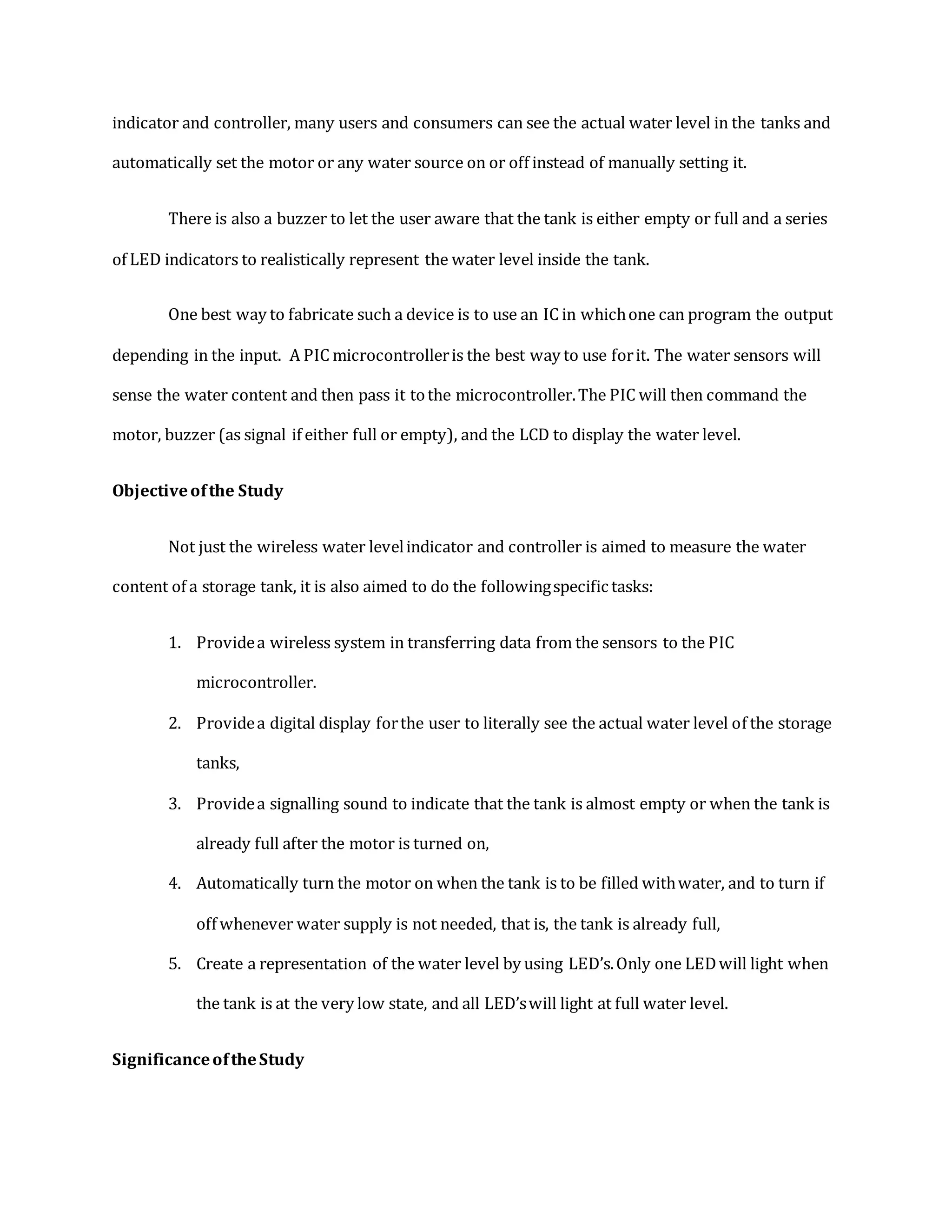 indicator and controller, many users and consumers can see the actual water level in the tanks and
automatically set the motor or any water source on or off instead of manually setting it.
There is also a buzzer to let the user aware that the tank is either empty or full and a series
of LED indicators to realistically represent the water level inside the tank.
One best way to fabricate such a device is to use an IC in whichone can program the output
depending in the input. A PIC microcontrolleris the best way to use forit. The water sensors will
sense the water content and then pass it tothe microcontroller.The PIC will then command the
motor, buzzer (as signal if either full or empty), and the LCD to display the water level.
Objectiveofthe Study
Not just the wireless water levelindicator and controller is aimed to measure the water
content of a storage tank, it is also aimed to do the followingspecific tasks:
1. Providea wireless system in transferring data from the sensors to the PIC
microcontroller.
2. Providea digital display forthe user to literally see the actual water level of the storage
tanks,
3. Providea signalling sound to indicate that the tank is almost empty or when the tank is
already full after the motor is turned on,
4. Automatically turn the motor on when the tank is to be filled withwater, and to turn if
off whenever water supply is not needed, that is, the tank is already full,
5. Create a representation of the water level by using LED’s.Only one LEDwill light when
the tank is at the very low state, and all LED’swill light at full water level.
SignificanceoftheStudy
 