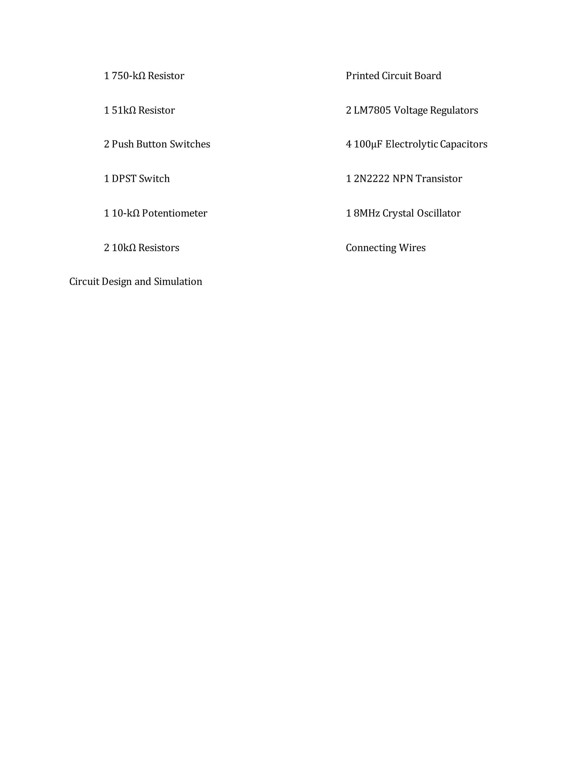 1 750-kΩ Resistor
1 51kΩ Resistor
2 Push Button Switches
1 DPST Switch
1 10-kΩ Potentiometer
2 10kΩ Resistors
Printed Circuit Board
2 LM7805 Voltage Regulators
4 100µF Electrolytic Capacitors
1 2N2222 NPN Transistor
1 8MHz Crystal Oscillator
Connecting Wires
Circuit Design and Simulation
 