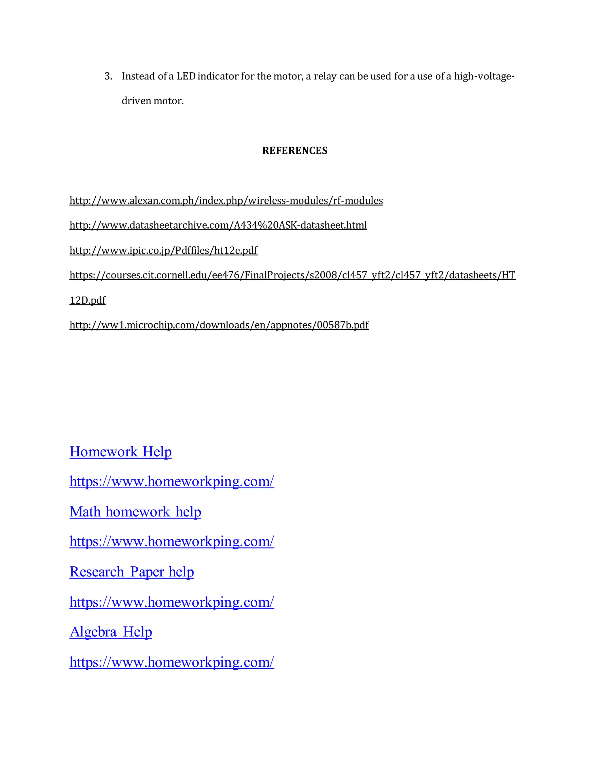 3. Instead of a LEDindicator for the motor, a relay can be used for a use of a high-voltage-
driven motor.
REFERENCES
http://www.alexan.com.ph/index.php/wireless-modules/rf-modules
http://www.datasheetarchive.com/A434%20ASK-datasheet.html
http://www.ipic.co.jp/Pdffiles/ht12e.pdf
https://courses.cit.cornell.edu/ee476/FinalProjects/s2008/cl457_yft2/cl457_yft2/datasheets/HT
12D.pdf
http://ww1.microchip.com/downloads/en/appnotes/00587b.pdf
Homework Help
https://www.homeworkping.com/
Math homework help
https://www.homeworkping.com/
Research Paper help
https://www.homeworkping.com/
Algebra Help
https://www.homeworkping.com/
 