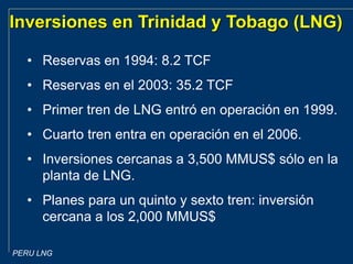 PERU LNG
Inversiones en Trinidad y Tobago (LNG)
• Reservas en 1994: 8.2 TCF
• Reservas en el 2003: 35.2 TCF
• Primer tren de LNG entró en operación en 1999.
• Cuarto tren entra en operación en el 2006.
• Inversiones cercanas a 3,500 MMUS$ sólo en la
planta de LNG.
• Planes para un quinto y sexto tren: inversión
cercana a los 2,000 MMUS$
 