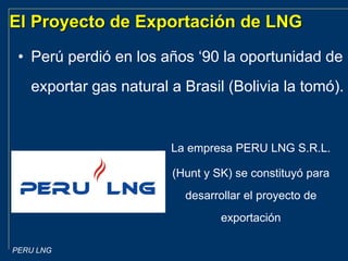 PERU LNG
El Proyecto de Exportación de LNG
• Perú perdió en los años ‘90 la oportunidad de
exportar gas natural a Brasil (Bolivia la tomó).
La empresa PERU LNG S.R.L.
(Hunt y SK) se constituyó para
desarrollar el proyecto de
exportación
 