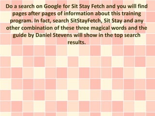 Do a search on Google for Sit Stay Fetch and you will find
  pages after pages of information about this training
 program. In fact, search SitStayFetch, Sit Stay and any
other combination of these three magical words and the
  guide by Daniel Stevens will show in the top search
                         results.
 