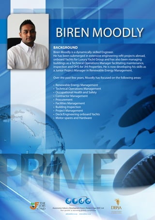 aidc@aidcec.co.za www.aidcec.co.za
Automotive Industry Development Centre Eastern Cape SOC Ltd
Your partner in becoming globally competitive
BIREN MOODLY
BACKGROUND
Biren Moodly is a dynamically skilled Engineer.
He has been submerged in extensive engineering refit projects abroad,
onboard Yachts for Luxury Yacht Group and has also been managing
buildings as a Technical Operations Manager facilitating maintenance,
inspection and OHS for JHI Properties. He is now developing his skills as
a Junior Project Manager in Renewable Energy Management.
Over the past few years, Moodly has focused on the following areas:
•	 	Renewable Energy Management
•	 	Technical Operations Management
•	 	Occupational Health and Safety
•	 	Contractor Management
•	 	Procurement
•	 	Facilities Management
•	 	Building Inspection
•	 	Project Management
•	 	Deck/Engineering onboard Yachts
•	 	Motor-spares and Hardware
 