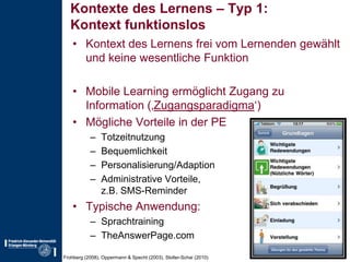 Kontexte des Lernens – Typ 1:Kontext funktionslosKontext des Lernens frei vom Lernenden gewählt und keine wesentliche FunktionMobile Learning ermöglicht Zugang zu Information (‚Zugangsparadigma‘)Mögliche Vorteile in der PETotzeitnutzungBequemlichkeitPersonalisierung/AdaptionAdministrative Vorteile,z.B. SMS-ReminderTypische Anwendung:SprachtrainingTheAnswerPage.comFrohberg (2008), Oppermann & Specht (2003), Stoller-Schai (2010)