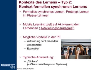 Kontexte des Lernens – Typ 2:Kontext formellen synchronen LernensFormelles synchrones Lernen. Prototyp: Lernen im KlassenzimmerMobile Learning zielt auf Aktivierung der Lernenden (‚Aktivierungsparadigma‘)Mögliche Vorteile in der PEAktivierung der LernendenAssessmentEvaluationTypische Anwendung:‚Clickers‘(= Classroom Response Systems)Frohberg (2008), Bruff (2011)