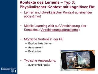 Kontexte des Lernens – Typ 3:Physikalischer Kontext mit kognitiver FktLernen und physikalischer Kontext aufeinander abgestimmtMobile Learning zielt auf Anreicherung des Kontextes (‚Anreicherungsparadigma‘)Mögliche Vorteile in der PEExploratives LernenAssessmentEvaluationTypische Anwendung:augmentedreality