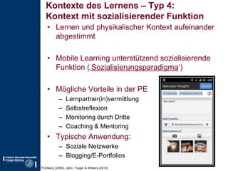 Kontexte des Lernens – Typ 4:Kontext mit sozialisierender FunktionLernen und physikalischer Kontext aufeinander abgestimmtMobile Learning unterstützend sozialisierende Funktion (‚Sozialisierungsparadigma‘)Mögliche Vorteile in der PELernpartner(in)vermittlungSelbstreflexionMonitoring durch DritteCoaching & MentoringTypische Anwendung:Soziale NetzwerkeBlogging/E-PortfoliosFrohberg (2008), Jahn, Trager & Wilbers (2010)
