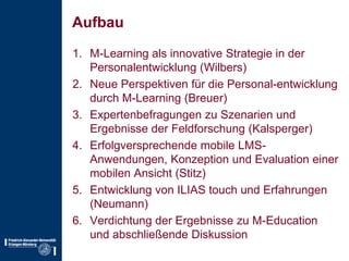 AufbauM-Learning als innovative Strategie in der Personalentwicklung (Wilbers)Neue Perspektiven für die Personal­entwicklung durch M-Learning (Breuer)Expertenbefragungen zu Szenarien und Ergebnisse der Feldforschung (Kalsperger)Erfolgversprechende mobile LMS-Anwendungen, Konzeption und Evaluation einer mobilen Ansicht (Stitz)Entwicklung von ILIAS touch und Erfahrungen (Neumann)Verdichtung der Ergebnisse zu M-Education und abschließende Diskussion