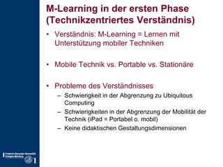 M-Learning in der ersten Phase(Technikzentriertes Verständnis)Verständnis: M-Learning = Lernen mit Unterstützung mobiler TechnikenMobile Technik vs. Portable vs. StationäreProbleme des VerständnissesSchwierigkeit in der Abgrenzung zu UbiquitousComputingSchwierigkeiten in der Abgrenzung der Mobilität der Technik (iPad = Portabel o. mobil)Keine didaktischen Gestaltungsdimensionen