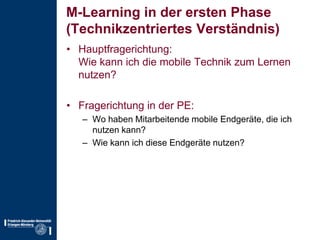 M-Learning in der ersten Phase(Technikzentriertes Verständnis)Hauptfragerichtung:Wie kann ich die mobile Technik zum Lernen nutzen?Fragerichtung in der PE:Wo haben Mitarbeitende mobile Endgeräte, die ich nutzen kann?Wie kann ich diese Endgeräte nutzen?