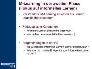 M-Learning in der zweiten Phase(Fokus auf informelles Lernen)Verständnis: M-Learning = Lernen als Lernen „outside theclassroom“Pädagogische KategorienFormelles Lernen (insidetheclassroom)Informelles Lernen (outside theclassroom)Fragerichtungen in der PEWo will ich das informelle Lernen stärker unterstützen?Wie kann ich mobile Endgeräte zum informellen Lernen nutzen?