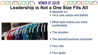 Leadership is Not a One Size Fits All
It depends on:
 Your core values and beliefs
 What style makes you more
comfortable
 The situation
 The desired business outcomes
 Your role
 Your goals
 