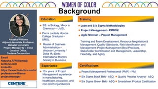 Background
Natasha Williams
Adjunct Associate Professor,
Webster University
Project Manager IV – Value
Creation Office,
Centene Corporation
Training
BS. in Biology, Minor in
Chemistry – UMSL
Lean and Six Sigma Methodologies
Agile Mindset – Project Management
Email
Natasha.R.Williams@
centene.com
LinkedIn
https://www.linkedin.com/in/
professornwilliams-
projectmanager
Master of Business
Administration –
Webster University /
Delta Mu Delta
International Honors
Society in Business
10+ years of Project
Management experience
in manufacturing,
healthcare, education, and
non-profit organizations
Experience
Education
Certifications
Project Management Professional (PMP) - PMI
Six Sigma Green Belt - ASQ Smartsheet Product Certification
Pierre Laclede Honors
College Graduate –
UMSL
Six Sigma Black Belt - ASQ Quality Process Analyst - ASQ
Project Management - PMBOK
Training and Team Development, Resource Negotiation &
Management, Quality Standards, Risk Identification and
Management, Project Management Best Practices,
Stakeholder Identification and Management, Leadership,
Flexibility, and Agility
 
