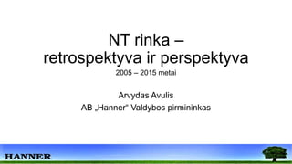 NT rinka –
retrospektyva ir perspektyva
2005 – 2015 metai
Arvydas Avulis
AB „Hanner“ Valdybos pirmininkas
 
