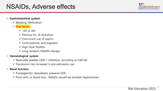12
NSAIDs, Adverse effects
BJA Education 2023
• Gastrointestinal system
 Bleeding, Perforation
 Risk factor
 >65 yr old
 Previous hx. of ulceration
 Concurrent use of aspirin
 Corticosteroid, anticoagulant
 High dose NSAIDs
 Long duration NSAIDs therapy
• Hematological system
 Reversible platelet COX-1 inhibition, according to half life
 Transfusion risk increased in pre-admission use
• Renal function
 Prostaglandin: Vasodilator, preserve GFR
 Fluid shift, or blood loss: NSAIDs should be avoided Hypertension
 