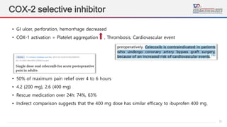 13
COX-2 selective inhibitor
• GI ulcer, perforation, hemorrhage decreased
• COX-1 activation = Platelet aggregation , Thrombosis, Cardiovascular event
• 50% of maximum pain relief over 4 to 6 hours
• 4.2 (200 mg), 2.6 (400 mg)
• Rescue medication over 24h: 74%, 63%
• Indirect comparison suggests that the 400 mg dose has similar efficacy to ibuprofen 400 mg.
 