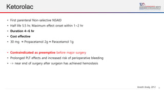 14
Ketorolac
• First parenteral Non-selective NSAID
• Half life 5.5 hr, Maximum effect onset within 1~2 hr
• Duration 4~6 hr
• Cost effective
• 30 mg ≈ Propacetamol 2g ≈ Paracetamol 1g
• Contraindicated as preemptive before major surgery
• Prolonged PLT effects and increased risk of perioperative bleeding
• -> near end of surgery after surgeon has achieved hemostasis
Anesth Analg. 2012
 