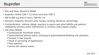 16
Ibuprofen
• Pain and Fever, Second IV NSAID
• Ibuprofen inhibits COX-1 2.5 times more than COX-2
• 400 to 800 mg every 6 hours, Half life 2 hr
• Dizziness, headache, Stomach ache, nausea, vomiting, flatulence, hemorrhage
• Contraindication : Asthma, allergic reactions to aspirin and other NSAIDs and patients
undergoing coronary artery interventions or coronary artery bypass surgery.
• Like other NSAIDs,
Cardiovascular thrombotic events,
Gastrointestinal adverse events consisting of gastrointestinal bleeding and ulceration,
Increase in liver enzyme,
Onset or worsening of hypertension,
Fluid retention
serious skin adverse events.
KJA 2015
 