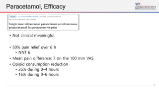 18
Paracetamol, Efficacy
Cochrane Database of Systematic Reviews
2016
• Not clinical meaningful
• 50% pain relief over 6 h
• NNT 6
• Mean pain difference: 7 on the 100 mm VAS
• Opioid consumption reduction
• 26% during 0–4 hours
• 16% during 0–6 hours
 