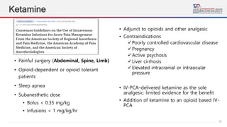 22
Ketamine
• Painful surgery (Abdominal, Spine, Limb)
• Opioid-dependent or opioid tolerant
patients
• Sleep apnea
• Subanesthetic dose
• Bolus < 0.35 mg/kg
• Infusions < 1 mg/kg/hr
• Adjunct to opioids and other analgesic
• Contraindications
Poorly controlled cardiovascular disease
Pregnancy
Active psychosis
Liver cirrhosis
Elevated intracranial or intraocular
pressure
• IV-PCA–delivered ketamine as the sole
analgesic: limited evidence for the benefit
• Addition of ketamine to an opioid based IV-
PCA
 