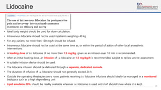 23
Lidocaine
• Ideal body weight should be used for dose calculation.
• Intravenous lidocaine should not be used inpatients weighing<40 kg.
• For any patient, no more than 120 mg/h should be infused.
• Intravenous lidocaine should not be used at the same time as, or within the period of action of other local anaesthetic
interventions.
• A loading dose of i.v. lidocaine of no more than 1.5 mg/kg, given as an infusion over 10 min is recommended.
• After an initial loading dose, an infusion of i.v. lidocaine at 1.5 mg/kg/h is recommended, subject to review and re-assessment.
• A suitable infusion device should be used.
• The lidocaine infusion should be delivered through a separate, dedicated cannula.
• The duration of infusion of i.v. lidocaine should not generally exceed 24 h.
• Outside the operating theatre/recovery room, patients receiving i.v. lidocaine infusions should ideally be managed in a monitored
bedspace such as a high dependency unit
• Lipid emulsion 20% should be readily available wherever i.v. lidocaine is used, and staff should know where it is kept.
 