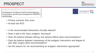 28
PROSPECT
• Primary outcome: Pain score
• At least two RCTs
• Is the recommended intervention clinically relevant?
• Does it add to the ‘basic analgesic’ technique?
• Does the balance between efficacy and adverse effects allow recommendation?
• Does the balance between invasiveness of the analgesic intervention and degree of
pain after surgery allow recommendation?
• Are the reasons for not recommending an analgesic intervention appropriate?
 