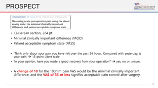 29
PROSPECT
• Caesarean section, 224 pt.
• Minimal clinically important difference (MCID)
• Patient acceptable symptom state (PASS)
• ‘Think only about your pain you have felt over the past 24 hours. Compared with yesterday, is
your pain’  15-point Likert scale
• ‘In your opinion, have you made a good recovery from your operation?’  yes, no or unsure.
• A change of 10 for the 100mm pain VAS would be the minimal clinically important
difference, and the VAS of 33 or less signifies acceptable pain control after surgery.
 