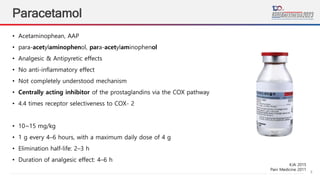 8
Paracetamol
• Acetaminophean, AAP
• para-acetylaminophenol, para-acetylaminophenol
• Analgesic & Antipyretic effects
• No anti-inflammatory effect
• Not completely understood mechanism
• Centrally acting inhibitor of the prostaglandins via the COX pathway
• 4.4 times receptor selectiveness to COX- 2
• 10~15 mg/kg
• 1 g every 4–6 hours, with a maximum daily dose of 4 g
• Elimination half-life: 2–3 h
• Duration of analgesic effect: 4–6 h
KJA 2015
Pain Medicine 2011
 