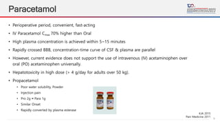 9
Paracetamol
• Perioperative period, convenient, fast-acting
• IV Paracetamol Cmax 70% higher than Oral
• High plasma concentration is achieved within 5~15 minutes
• Rapidly crossed BBB, concentration-time curve of CSF & plasma are parallel
• However, current evidence does not support the use of intravenous (IV) acetaminophen over
oral (PO) acetaminophen universally.
• Hepatotoxicity in high dose (> 4 g/day for adults over 50 kg).
• Propacetamol
• Poor water solubility, Powder
• Injection pain
• Pro 2g ≈ Para 1g
• Similar Onset
• Rapidly converted by plasma esterase
KJA 2015
Pain Medicine 2011
 