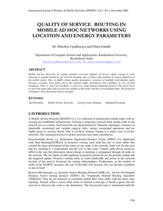 International Journal of Wireless & Mobile Networks (IJWMN), Vol 1, No 2, November 2009
138
QUALITY OF SERVICE ROUTING IN
MOBILE AD HOC NETWORKS USING
LOCATION AND ENERGY PARAMETERS
Dr. Shuchita Upadhayaya and Charu Gandhi
Department of Computer Science and Applications, Kurukshetra University,
Kurukshetra, India
Shuchita_bhasin@yahoo.com, er.charu.gandhi@gmail.com
ABSTRACT
Mobile Ad hoc Networks are highly dynamic networks. Quality of Service (QoS) routing in such
networks is usually limited by the network breakage due to either node mobility or energy depletion of
the mobile nodes. Also, to fulfill certain quality parameters, presence of multiple node-disjoint paths
becomes essential. Such paths aid in the optimal traffic distribution and reliability in case of path
breakages. Thus, to cater such problem, we present a node-disjoint multipath protocol. The metric used
to select the paths takes into account the stability of the nodes and the corresponding links. The proposed
technique is also illustrated with an example.
KEYWORDS
QoS Rrouting, Mobile Ad hoc Networks, Energy-Aware Routing, Multipath Rrouting,
I. INTRODUCTION
A Mobile Ad hoc Network (MANET) [1,2 ] is collection of mobile/semi mobile nodes with no
existing pre-established infrastructure, forming a temporary network Each mobile node in the
network acts as a router. Such networks are characterized by: Dynamic topologies, existence of
bandwidth constrained and variable capacity links, energy constrained operations and are
highly prone to security threats. Due to all these features routing is a major issue in ad hoc
networks. The routing protocols for ad hoc networks have been classified as:
Proactive/table driven e.g. Destination Sequenced Distance Vector (DSDV) [3], Optimized
Link State Routing(OLSR)[4]. In proactive routing, each node has one or more tables that
contain the latest information of the routes to any node in the network. Each row has the next
hop for reaching to a node/subnet and the cost of this route. Various table-driven protocols
differ in the way the information about change in topology is propagated through all nodes in
the network. The two kinds of table updating in proactive protocols are the periodic update and
the triggered update. Proactive routing tends to waste bandwidth and power in the network
because of the need to broadcast the routing tables/updates. Furthermore, as the number of
nodes in the MANET increases, the size of the table will increase; this can become a problem
in and of itself.
Reactive/On-demand, e.g. Dynamic Source Routing Protocol (DSR) [5] , Ad hoc On-Demand
Distance Vector routing protocol (AODV) [6], Temporally Ordered Routing Algorithm
(TORA)[4]. They do not maintain or constantly update their route tables with the latest route
topology. Instead, when a source node wants to transmit a message, it floods a query into the
network to discover the route to the destination. The discovered route is maintained until the
 