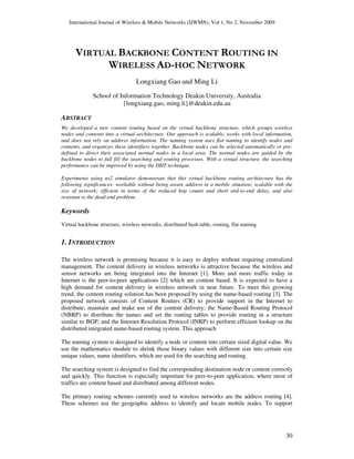 International Journal of Wireless & Mobile Networks (IJWMN), Vol 1, No 2, November 2009
30
VIRTUAL BACKBONE CONTENT ROUTING IN
WIRELESS AD-HOC NETWORK
Longxiang Gao and Ming Li
School of Information Technology Deakin University, Australia
{longxiang.gao, ming.li}@deakin.edu.au
ABSTRACT
We developed a new content routing based on the virtual backbone structure, which groups wireless
nodes and contents into a virtual architecture. Our approach is scalable, works with local information,
and does not rely on address information. The naming system uses flat naming to identify nodes and
contents, and organizes these identifiers together. Backbone nodes can be selected automatically or pre-
defined to direct their associated normal nodes in a local area. The normal nodes are guided by the
backbone nodes to full fill the searching and routing processes. With a virtual structure, the searching
performance can be improved by using the DHT technique.
Experiments using ns2 simulator demonstrate that this virtual backbone routing architecture has the
following significances: workable without being aware address in a mobile situation; scalable with the
size of network; efficient in terms of the reduced hop counts and short end-to-end delay, and also
resistant to the dead-end problem.
Keywords
Virtual backbone structure, wireless networks, distributed hash table, routing, flat naming
1. INTRODUCTION
The wireless network is promising because it is easy to deploy without requiring centralized
management. The content delivery in wireless networks is attractive because the wireless and
sensor networks are being integrated into the Internet [1]. More and more traffic today in
Internet is the peer-to-peer applications [2] which are content based. It is expected to have a
high demand for content delivery in wireless network in near future. To meet this growing
trend, the content routing solution has been proposed by using the name-based routing [3]. The
proposed network consists of Content Routers (CR) to provide support in the Internet to
distribute, maintain and make use of the content delivery; the Name-Based Routing Protocol
(NBRP) to distribute the names and set the routing tables to provide routing in a structure
similar to BGP; and the Internet Resolution Protocol (INRP) to perform efficient lookup on the
distributed integrated name-based routing system. This approach
The naming system is designed to identify a node or content into certain sized digital value. We
use the mathematics module to shrink those binary values with different size into certain size
unique values, name identifiers, which are used for the searching and routing.
The searching system is designed to find the corresponding destination node or content correctly
and quickly. This function is especially important for peer-to-peer application, where most of
traffics are content based and distributed among different nodes.
The primary routing schemes currently used in wireless networks are the address routing [4].
These schemes use the geographic address to identify and locate mobile nodes. To support
 