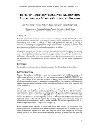 International Journal of Wireless & Mobile Networks (IJWMN), Vol 1, No 2, November 2009
49
EFFECTIVE REPLICATED SERVER ALLOCATION
ALGORITHMS IN MOBILE COMPUTING SYSTEMS
Jin-Woo Song1
, Kwang-Jo Lee1
, Taek-Hun Kim1
, Sung-Bong Yang1
1
Department of Computer Science, Yonsei University, Seoul, Korea
{fantaros, kjlee5435, kimthun, yang}@cs.yonsei.ac.kr
ABSTRACT
In mobile environments, mobile device users access and transfer a great deal of data through the online
servers. In order to enhance users’ access speed in a wireless network, decentralizing replicated servers
appropriately in the network is required. Previous work regarding this issue had focused on the
placement of replicated servers along with the moving paths of the users to maximize the hit ratio. When
a miss occurs, they simply ignored the file request. Therefore, we suggest a solution to take care of such a
miss by sending a file request to a replicated server nearby in the network.
This paper is to propose new cost-effective wireless access algorithms incorporating a present replicated
server allocation algorithm with more keen analysis of the moving patterns of mobile device users. We
propose four different algorithms that allocate available replicated servers in the network so as to
minimize the communication costs. The experimental results show that, among the proposed algorithms,
the replicated server clustering algorithm allocated replicated servers with near optimal communication
costs.
KEYWORDS
Replicated Server Allocation, Shared Data, Communication Cost, Moving Pattern, Mobile Network
1. INTRODUCTION
Recently the number of mobile device users has increased explosively worldwide, owing to the
technological advances in mobile devices and wireless networking (WIBRO, 3G LTE, and
4G) [1]-[3]. Mobile device users are now able to access a great deal of information through
wireless communication devices such as cell phones and PDAs. Such easy accessibility through
mobile communications has influenced our daily life tremendously from both economic and
social perspective.
Although we are enjoying the benefits from the technological advances, the current mobile
devices still have insufficient computing capability and storage. Hence, data replication is
important in the design of a mobile computing system. In general, mobile computing systems
rely on decentralized server systems [4], [5]. Data replication provides faster accessibility
towards the shared data by reducing costly accesses to the online servers. However, maintaining
replicated servers in the network requires the operating expenses due to the data storage and
maintenance of the shared data. Hence, proper placement of available replicated servers in a
mobile computing system is a very critical issue [6]-[7].
When a mobile device user tries to access some shared data, the user can get the data either
from the replicated server in the cell at which the user is currently located or from the replicated
server nearest to the current cell if there is no replicated server at the current cell. We assume
that the online servers do not provide any services for accessing the shared data, due to the fact
 