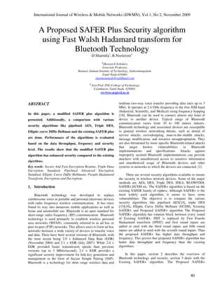 International Journal of Wireless & Mobile Networks (IJWMN), Vol 1, No 2, November 2009
80
A Proposed SAFER Plus Security algorithm
using Fast Walsh Hadamard transform for
Bluetooth Technology
D.Sharmila1
, R.Neelaveni2
1
(Research Scholar),
Associate Professor,
Bannari Amman Institute of Technology, Sathyamangalam.
Tamil Nadu-638401.
sharmiramesh@rediffmail.com
2
Asst.Prof. PSG College of Technology,
Coimbatore.Tamil Nadu -638401.
rnv@eee.psgtech.ac.in
ABSTRACT
In this paper, a modified SAFER plus algorithm is
presented. Additionally, a comparison with various
security algorithms like pipelined AES, Triple DES,
Elliptic curve Diffie Hellman and the existing SAFER plus
are done. Performance of the algorithms is evaluated
based on the data throughput, frequency and security
level. The results show that the modified SAFER plus
algorithm has enhanced security compared to the existing
algorithms.
Key words: Secure And Fast Encryption Routine, Triple Data
Encryption Standard, Pipelined Advanced Encryption
Standard, Elliptic Curve Diffie Hellmann, Pseudo Hadamard
Transform, Encryption and Decryption.
1. Introduction
Bluetooth technology was developed to replace
cumbersome wires in portable and personal electronic devices
with radio frequency wireless communication. It has since
found its way into numerous mobile applications as well as
home and automobile use. Bluetooth is an open standard for
short-range radio frequency (RF) communication. Bluetooth
technology is used primarily to establish wireless personal
area networks (WPAN), commonly referred to as ad hoc or
peer-to-peer (P2P) networks. This allows users to form ad hoc
networks between a wide variety of devices to transfer voice
and data. There have been several versions of Bluetooth, with
the most recent being 2.0 + Enhanced Data Rate (EDR)
(November 2004) and 2.1 + EDR (July 2007). While 2.0 +
EDR provided faster transmission speeds than previous
versions (up to 3 Mbits/second), 2.1 + EDR provides a
significant security improvement for link key generation and
management in the form of Secure Simple Pairing (SSP).
Bluetooth is a technology for short range wireless data and
realtime two-way voice transfer providing data rates up to 3
Mb/s. It operates at 2.4 GHz frequency in the free ISM-band
(Industrial, Scientific, and Medical) using frequency hopping
[18]. Bluetooth can be used to connect almost any kind of
device to another device. Typical range of Bluetooth
communication varies from 10 to 100 meters indoors.
Bluetooth technology and associated devices are susceptible
to general wireless networking threats, such as denial of
service attacks, eavesdropping, man-in-the-middle attacks,
message modification, and resource misappropriation. They
are also threatened by more specific Bluetooth-related attacks
that target known vulnerabilities in Bluetooth
implementations and specifications. Attacks against
improperly secured Bluetooth implementations can provide
attackers with unauthorized access to sensitive information
and unauthorized usage of Bluetooth devices and other
systems or networks to which the devices are connected. [1]
There are several security algorithms available to ensure
the security in wireless network devices. Some of the major
methods are AES, DES, Triple DES, IDEA, BLOWFISH,
SAFER+,ECDH etc. The SAFER+ algorithm is based on the
existing SAFER family of ciphers. Although SAFER+ is the
most widely used algorithm, it seems to have some
vulnerabilities. The objective is to compare the various
security algorithms like pipelined AES[14], triple DES
[15][16], Elliptic Curve Diffie Hellman (ECDH), Existing
SAFER+ and Proposed SAFER+ algorithm The Proposed
SAFER+ algorithm has rotation block between every round
of Existing SAFER+, PHT is replaced by Fast Psuedo
Hadaamard transform (FPHT) and first round inputs are
added or ored with the third round inputs and fifth round
inputs are added or ored with the seventh round inputs. Thus
the proposed SAFER+ has higher data throughput and
frequency. This proves that proposed SAFER+ algorithm has
better data throughput and frequency than the existing
algorithms.
In this paper, section 2 describes the overview of
Bluetooth technology and security. section 3 deals with the
Existing SAFER+ algorithm. The Proposed SAFER+
 