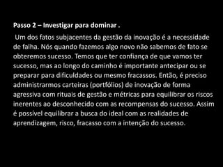 Passo 2 – Investigar para dominar .
Um dos fatos subjacentes da gestão da inovação é a necessidade
de falha. Nós quando fazemos algo novo não sabemos de fato se
obteremos sucesso. Temos que ter confiança de que vamos ter
sucesso, mas ao longo do caminho é importante antecipar ou se
preparar para dificuldades ou mesmo fracassos. Então, é preciso
administrarmos carteiras (portfólios) de inovação de forma
agressiva com rituais de gestão e métricas para equilibrar os riscos
inerentes ao desconhecido com as recompensas do sucesso. Assim
é possível equilibrar a busca do ideal com as realidades de
aprendizagem, risco, fracasso com a intenção do sucesso.
 