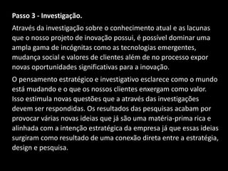 Passo 3 - Investigação.
Através da investigação sobre o conhecimento atual e as lacunas
que o nosso projeto de inovação possui, é possível dominar uma
ampla gama de incógnitas como as tecnologias emergentes,
mudança social e valores de clientes além de no processo expor
novas oportunidades significativas para a inovação.
O pensamento estratégico e investigativo esclarece como o mundo
está mudando e o que os nossos clientes enxergam como valor.
Isso estimula novas questões que a através das investigações
devem ser respondidas. Os resultados das pesquisas acabam por
provocar várias novas ideias que já são uma matéria-prima rica e
alinhada com a intenção estratégica da empresa já que essas ideias
surgiram como resultado de uma conexão direta entre a estratégia,
design e pesquisa.
 