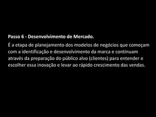 Passo 6 - Desenvolvimento de Mercado.
É a etapa de planejamento dos modelos de negócios que começam
com a identificação e desenvolvimento da marca e continuam
através da preparação do público alvo (clientes) para entender e
escolher essa inovação e levar ao rápido crescimento das vendas.
 