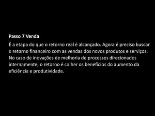 Passo 7 Venda
É a etapa do que o retorno real é alcançado. Agora é preciso buscar
o retorno financeiro com as vendas dos novos produtos e serviços.
No caso de inovações de melhoria de processos direcionados
internamente, o retorno é colher os benefícios do aumento da
eficiência e produtividade.
 