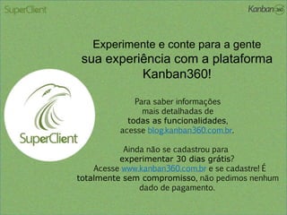 Experimente e conte para a gente
sua experiência com a plataforma
Kanban360!
Para saber informações
mais detalhadas de
todas as funcionalidades,
acesse blog.kanban360.com.br.
Ainda não se cadastrou para
experimentar 30 dias grátis?
Acesse www.kanban360.com.br e se cadastre! É
totalmente sem compromisso, não pedimos nenhum
dado de pagamento.
 