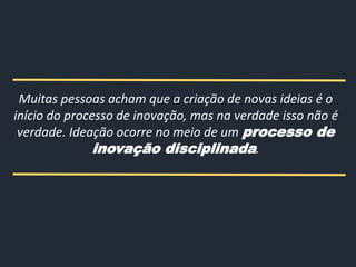 Muitas pessoas acham que a criação de novas ideias é o
início do processo de inovação, mas na verdade isso não é
verdade. Ideação ocorre no meio de um processo de
inovação disciplinada.
 