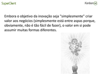 Embora o objetivo da inovação seja "simplesmente" criar
valor aos negócios (simplesmente está entre aspas porque,
obviamente, não é tão fácil de fazer), o valor em si pode
assumir muitas formas diferentes.
 