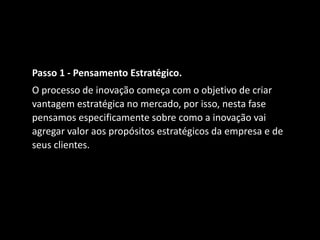 Passo 1 - Pensamento Estratégico.
O processo de inovação começa com o objetivo de criar
vantagem estratégica no mercado, por isso, nesta fase
pensamos especificamente sobre como a inovação vai
agregar valor aos propósitos estratégicos da empresa e de
seus clientes.
 