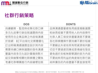 社群行銷策略
DOS

DONTS

持續觀察、監控與收集社群口碑

品牌溝通盡量避免用過度煽動議題

多元化故事行銷包裝議題與內容

粉絲頁經營不要用他人的內容操作

使用符合企業品牌之內容做溝通

社群人員工做安排盡量清楚不要雜

於官網、EC平台做社交媒體優化

各社群媒體操作要持續不要炒短線

訂出明確溝通議題並設計其內容

不要顧此失彼依照有限資源做判斷

需要持續口碑與議題的發布溝通

切忌不要過度回應或是情緒性發言

豐富內容多元化設計圖像與影片

避免過於刻板無聊單調的官方內容

結交與維繫相關社群媒體之關係

不要純粹用利益的角度做社群行銷

考慮社群導購進行內容鋪梗包裝

純粹廣告的內容盡量不要直接使用

MMdc Confidential! 本內容包含MMdc之機密資訊，請您恪守保密義務，禁止任何形式的傳播、複製或傳閱予第三者。

78

 