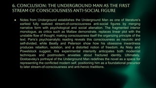 6. CONCLUSiON: THE UNDERGROUND MAN AS THE FiRST
STREAM OF CONSCiOUSNESS ANTi-SOCiAL FiGURE
● Notes from Underground establishes the Underground Man as one of literature’s
earliest fully realized stream-of-consciousness anti-social figures by merging
narrative form with psychological and social alienation. The fragmented interior
monologue, as critics such as Matlaw demonstrate, replaces linear plot with the
unstable flow of thought, making consciousness itself the organizing principle of the
text. Paris’s psychoanalytic reading reveals this consciousness as neurotic and
self-divided, while Beatty and Peterson show how his obsessive inwardness
produces rebellion, isolation, and a distorted notion of freedom. As Nisly and
Powelstock suggest, this experimental interiority anticipates both modernist
techniques and postmodern anxieties about fractured identity. Ultimately,
Dostoevsky’s portrayal of the Underground Man redefines the novel as a space for
representing the conflicted modern self, positioning him as a foundational precursor
to later stream-of-consciousness and anti-heroic traditions.
 