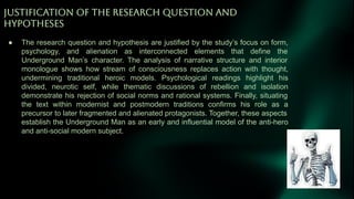 JUSTiFiCATiON OF THE RESEARCH QUESTiON AND
HYPOTHESES
● The research question and hypothesis are justified by the study’s focus on form,
psychology, and alienation as interconnected elements that define the
Underground Man’s character. The analysis of narrative structure and interior
monologue shows how stream of consciousness replaces action with thought,
undermining traditional heroic models. Psychological readings highlight his
divided, neurotic self, while thematic discussions of rebellion and isolation
demonstrate his rejection of social norms and rational systems. Finally, situating
the text within modernist and postmodern traditions confirms his role as a
precursor to later fragmented and alienated protagonists. Together, these aspects
establish the Underground Man as an early and influential model of the anti-hero
and anti-social modern subject.
 