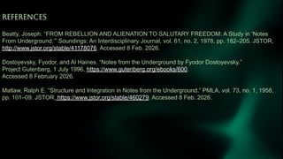 REFERENCES
Beatty, Joseph. “FROM REBELLION AND ALIENATION TO SALUTARY FREEDOM: A Study in ‘Notes
From Underground.’” Soundings: An Interdisciplinary Journal, vol. 61, no. 2, 1978, pp. 182–205. JSTOR,
http://www.jstor.org/stable/41178076. Accessed 8 Feb. 2026.
Dostoyevsky, Fyodor, and Al Haines. “Notes from the Underground by Fyodor Dostoyevsky.”
Project Gutenberg, 1 July 1996, https://www.gutenberg.org/ebooks/600.
Accessed 8 February 2026.
Matlaw, Ralph E. “Structure and Integration in Notes from the Underground.” PMLA, vol. 73, no. 1, 1958,
pp. 101–09. JSTOR, https://www.jstor.org/stable/460279. Accessed 8 Feb. 2026.
 