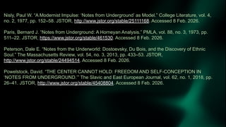 Nisly, Paul W. “A Modernist Impulse: ‘Notes from Underground’ as Model.” College Literature, vol. 4,
no. 2, 1977, pp. 152–58. JSTOR, http://www.jstor.org/stable/25111168. Accessed 8 Feb. 2026.
Paris, Bernard J. “Notes from Underground: A Horneyan Analysis.” PMLA, vol. 88, no. 3, 1973, pp.
511–22. JSTOR, https://www.jstor.org/stable/461530. Accessed 8 Feb. 2026.
Peterson, Dale E. “Notes from the Underworld: Dostoevsky, Du Bois, and the Discovery of Ethnic
Soul.” The Massachusetts Review, vol. 54, no. 3, 2013, pp. 433–53. JSTOR,
http://www.jstor.org/stable/24494514. Accessed 8 Feb. 2026.
Powelstock, David. “THE CENTER CANNOT HOLD: FREEDOM AND SELF-CONCEPTION IN
‘NOTES FROM UNDERGROUND.’” The Slavic and East European Journal, vol. 62, no. 1, 2018, pp.
26–41. JSTOR, http://www.jstor.org/stable/45408804. Accessed 8 Feb. 2026.
 