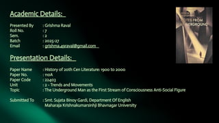 Academic Details:
Presented By : Grishma Raval
Roll No. : 7
Sem. : 2
Batch : 2025-27
Email : grishma.49raval@gmail.com
Presentation Details:
Paper Name : History of 20th Cen Literature: 1900 to 2000
Paper No. : 110A
Paper Code : 22403
Unit : 2 - Trends and Movements
Topic : The Underground Man as the First Stream of Consciousness Anti-Social Figure
Submitted To : Smt. Sujata Binoy Gardi, Department Of English
Maharaja Krishnakumarsinhji Bhavnagar University
 